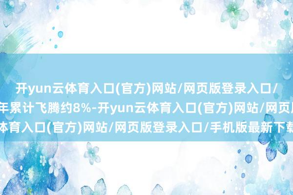 开yun云体育入口(官方)网站/网页版登录入口/手机版最新下载该股本年累计飞腾约8%-开yun云体育入口(官方)网站/网页版登录入口/手机版最新下载