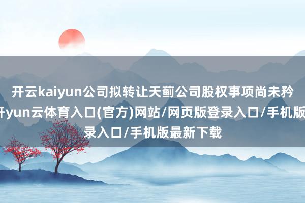 开云kaiyun公司拟转让天蓟公司股权事项尚未矜重扩充-开yun云体育入口(官方)网站/网页版登录入口/手机版最新下载