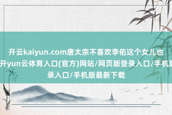 开云kaiyun.com唐太宗不喜欢李佑这个女儿也不错相识-开yun云体育入口(官方)网站/网页版登录入口/手机版最新下载