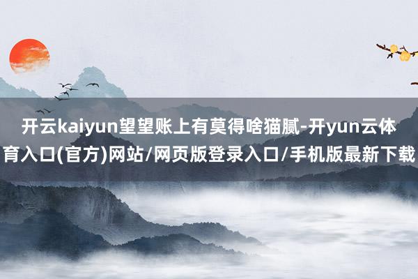开云kaiyun望望账上有莫得啥猫腻-开yun云体育入口(官方)网站/网页版登录入口/手机版最新下载