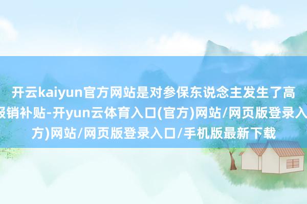 开云kaiyun官方网站是对参保东说念主发生了高额的医保用度予以报销补贴-开yun云体育入口(官方)网站/网页版登录入口/手机版最新下载