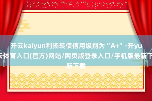 开云kaiyun利扬转债信用级别为“A+”-开yun云体育入口(官方)网站/网页版登录入口/手机版最新下载