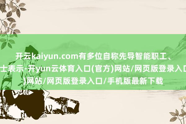 开云kaiyun.com有多位自称先导智能职工、前职工的东说念主士表示-开yun云体育入口(官方)网站/网页版登录入口/手机版最新下载