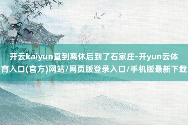 开云kaiyun直到离休后到了石家庄-开yun云体育入口(官方)网站/网页版登录入口/手机版最新下载