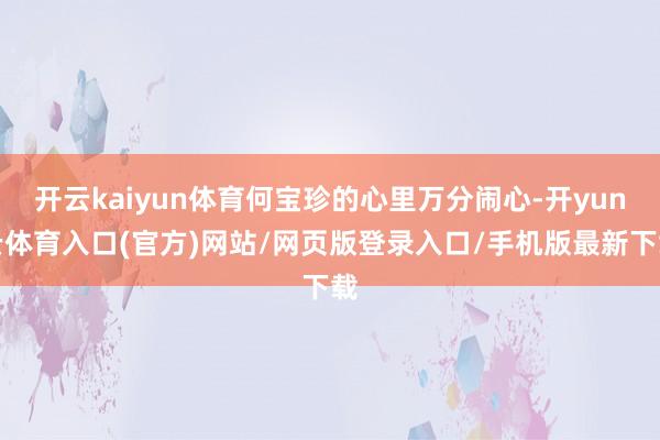 开云kaiyun体育何宝珍的心里万分闹心-开yun云体育入口(官方)网站/网页版登录入口/手机版最新下载