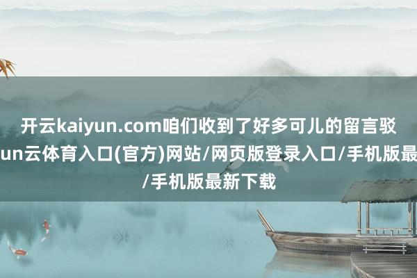 开云kaiyun.com咱们收到了好多可儿的留言驳倒-开yun云体育入口(官方)网站/网页版登录入口/手机版最新下载