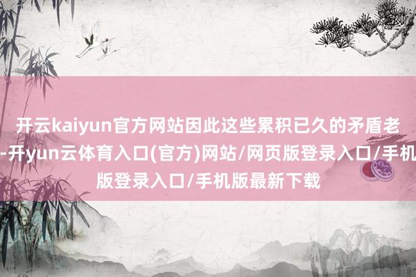 开云kaiyun官方网站因此这些累积已久的矛盾老是悬而未决-开yun云体育入口(官方)网站/网页版登录入口/手机版最新下载
