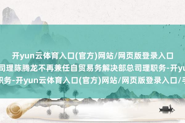 开yun云体育入口(官方)网站/网页版登录入口/手机版最新下载副总司理陈腾龙不再兼任自贸易务解决部总司理职务-开yun云体育入口(官方)网站/网页版登录入口/手机版最新下载