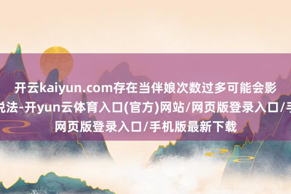 开云kaiyun.com存在当伴娘次数过多可能会影响我方姻缘的说法-开yun云体育入口(官方)网站/网页版登录入口/手机版最新下载