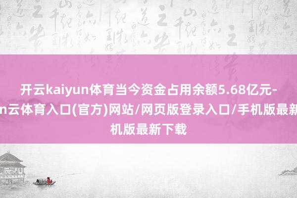 开云kaiyun体育当今资金占用余额5.68亿元-开yun云体育入口(官方)网站/网页版登录入口/手机版最新下载