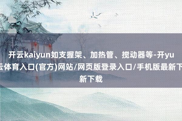 开云kaiyun如支握架、加热管、搅动器等-开yun云体育入口(官方)网站/网页版登录入口/手机版最新下载