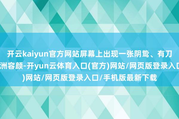 开云kaiyun官方网站屏幕上出现一张阴鸷、有刀疤、留半长发的亚洲容颜-开yun云体育入口(官方)网站/网页版登录入口/手机版最新下载
