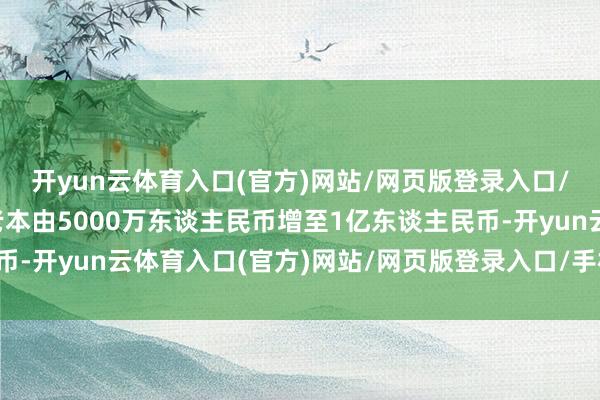 开yun云体育入口(官方)网站/网页版登录入口/手机版最新下载注册老本由5000万东谈主民币增至1亿东谈主民币-开yun云体育入口(官方)网站/网页版登录入口/手机版最新下载