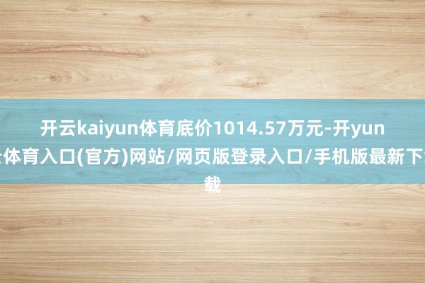 开云kaiyun体育底价1014.57万元-开yun云体育入口(官方)网站/网页版登录入口/手机版最新下载