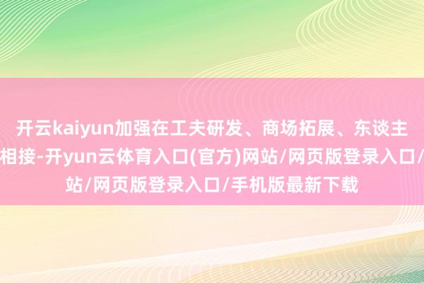 开云kaiyun加强在工夫研发、商场拓展、东谈主才培养等方面的相接-开yun云体育入口(官方)网站/网页版登录入口/手机版最新下载