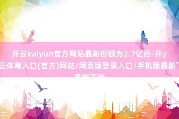 开云kaiyun官方网站最新份额为2.7亿份-开yun云体育入口(官方)网站/网页版登录入口/手机版最新下载