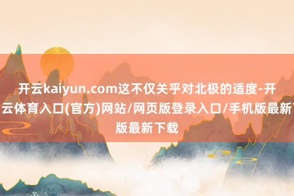 开云kaiyun.com这不仅关乎对北极的适度-开yun云体育入口(官方)网站/网页版登录入口/手机版最新下载