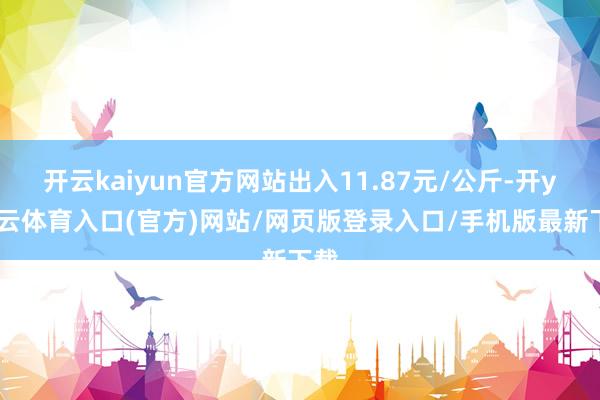 开云kaiyun官方网站出入11.87元/公斤-开yun云体育入口(官方)网站/网页版登录入口/手机版最新下载