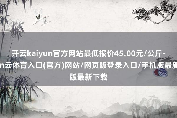 开云kaiyun官方网站最低报价45.00元/公斤-开yun云体育入口(官方)网站/网页版登录入口/手机版最新下载