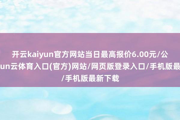 开云kaiyun官方网站当日最高报价6.00元/公斤-开yun云体育入口(官方)网站/网页版登录入口/手机版最新下载