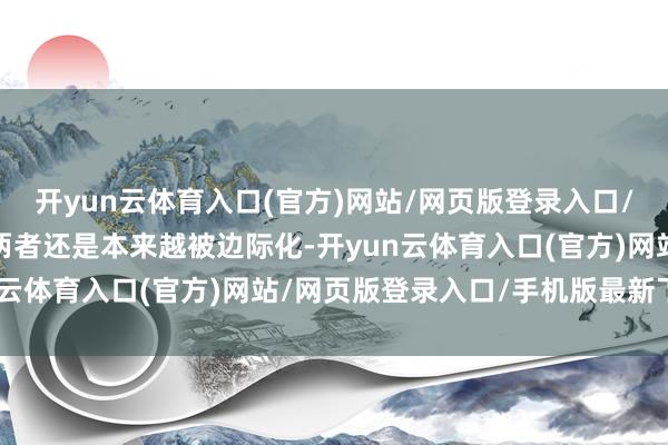 开yun云体育入口(官方)网站/网页版登录入口/手机版最新下载不事后两者还是本来越被边际化-开yun云体育入口(官方)网站/网页版登录入口/手机版最新下载