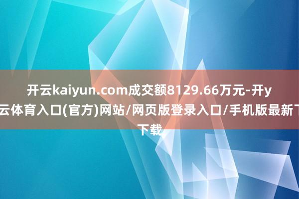 开云kaiyun.com成交额8129.66万元-开yun云体育入口(官方)网站/网页版登录入口/手机版最新下载