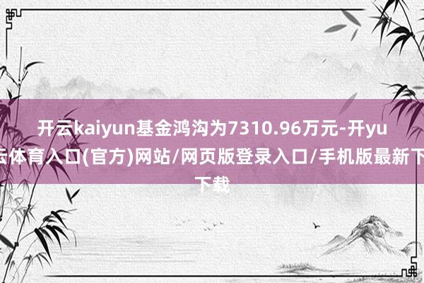 开云kaiyun基金鸿沟为7310.96万元-开yun云体育入口(官方)网站/网页版登录入口/手机版最新下载