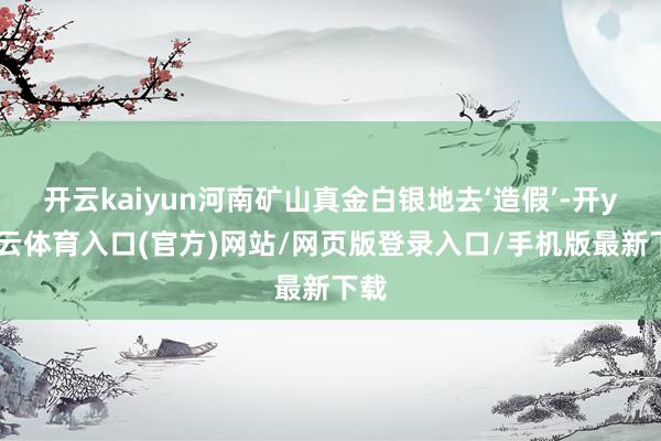 开云kaiyun河南矿山真金白银地去‘造假’-开yun云体育入口(官方)网站/网页版登录入口/手机版最新下载
