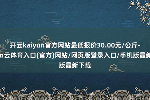 开云kaiyun官方网站最低报价30.00元/公斤-开yun云体育入口(官方)网站/网页版登录入口/手机版最新下载