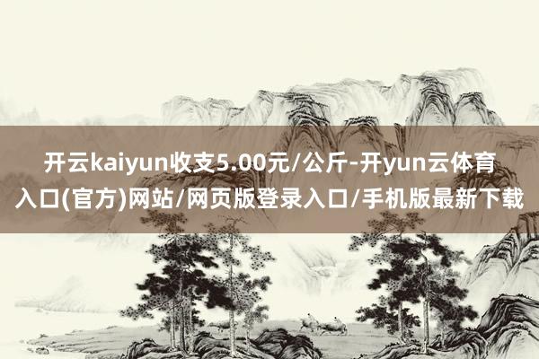 开云kaiyun收支5.00元/公斤-开yun云体育入口(官方)网站/网页版登录入口/手机版最新下载