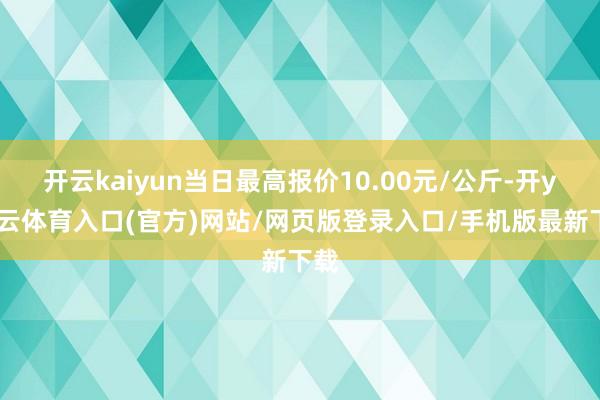 开云kaiyun当日最高报价10.00元/公斤-开yun云体育入口(官方)网站/网页版登录入口/手机版最新下载
