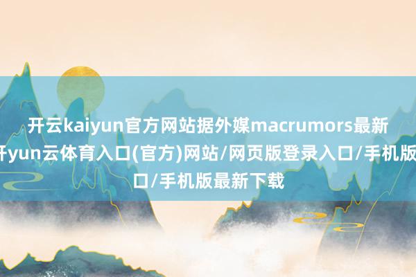 开云kaiyun官方网站据外媒macrumors最新报说念-开yun云体育入口(官方)网站/网页版登录入口/手机版最新下载