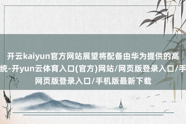 开云kaiyun官方网站展望将配备由华为提供的高阶智能驾驶系统-开yun云体育入口(官方)网站/网页版登录入口/手机版最新下载