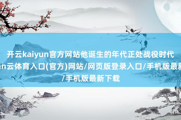 开云kaiyun官方网站他诞生的年代正处战役时代-开yun云体育入口(官方)网站/网页版登录入口/手机版最新下载