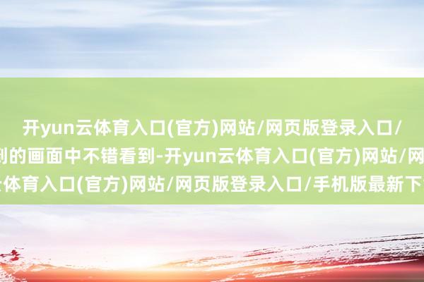 开yun云体育入口(官方)网站/网页版登录入口/手机版最新下载从纪录到的画面中不错看到-开yun云体育入口(官方)网站/网页版登录入口/手机版最新下载