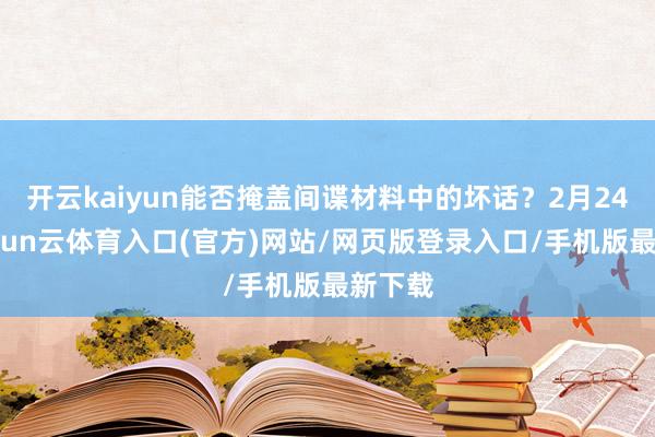 开云kaiyun能否掩盖间谍材料中的坏话？2月24日-开yun云体育入口(官方)网站/网页版登录入口/手机版最新下载