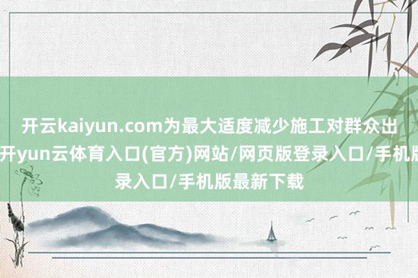 开云kaiyun.com为最大适度减少施工对群众出行的影响-开yun云体育入口(官方)网站/网页版登录入口/手机版最新下载