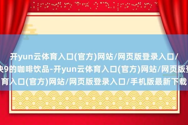开yun云体育入口(官方)网站/网页版登录入口/手机版最新下载针对9块9的咖啡饮品-开yun云体育入口(官方)网站/网页版登录入口/手机版最新下载