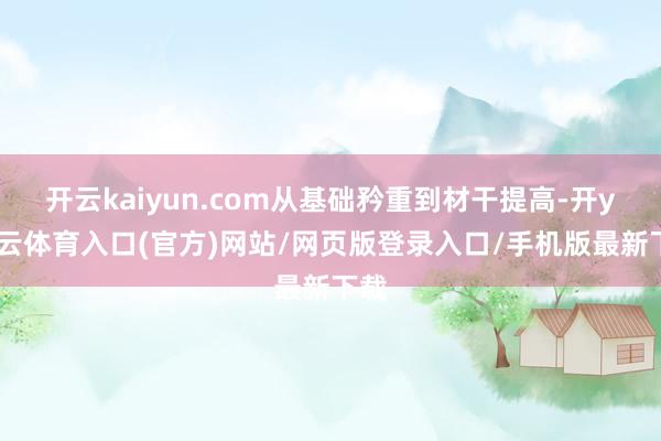 开云kaiyun.com从基础矜重到材干提高-开yun云体育入口(官方)网站/网页版登录入口/手机版最新下载
