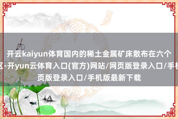 开云kaiyun体育国内的稀土金属矿床散布在六个未开荒的矿区-开yun云体育入口(官方)网站/网页版登录入口/手机版最新下载