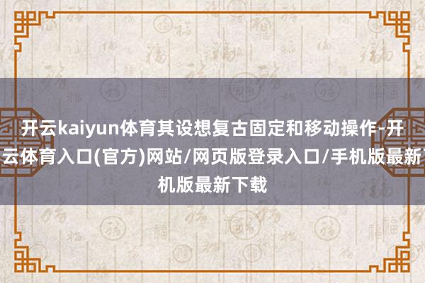 开云kaiyun体育其设想复古固定和移动操作-开yun云体育入口(官方)网站/网页版登录入口/手机版最新下载