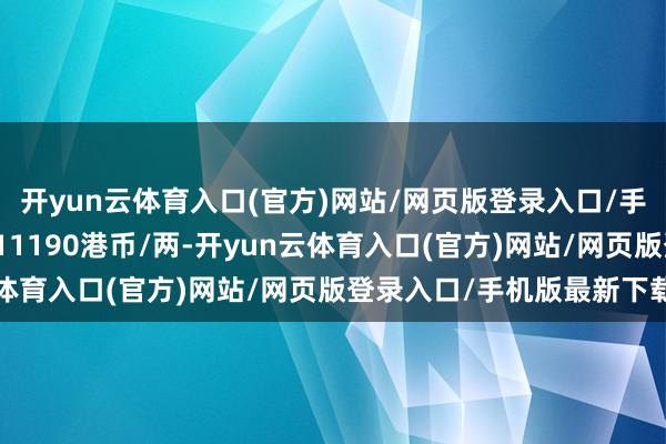 开yun云体育入口(官方)网站/网页版登录入口/手机版最新下载铂金价钱11190港币/两-开yun云体育入口(官方)网站/网页版登录入口/手机版最新下载