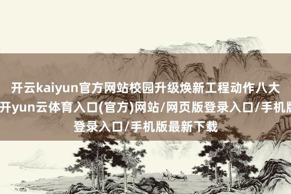 开云kaiyun官方网站校园升级焕新工程动作八大工程之首-开yun云体育入口(官方)网站/网页版登录入口/手机版最新下载