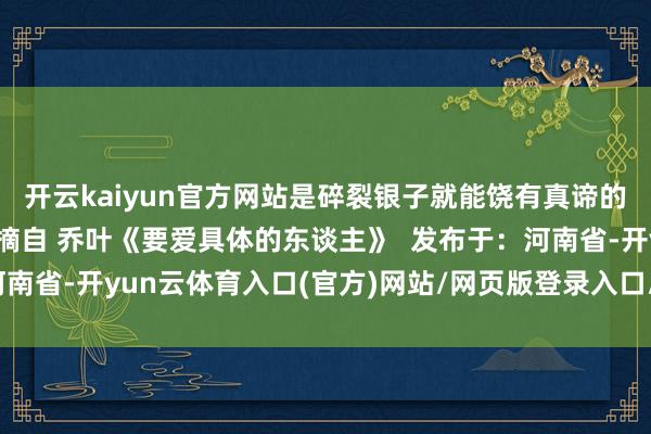 开云kaiyun官方网站是碎裂银子就能饶有真谛的生存 更是可儿啊 ——摘自 乔叶《要爱具体的东谈主》  发布于：河南省-开yun云体育入口(官方)网站/网页版登录入口/手机版最新下载