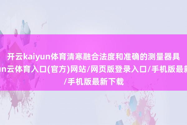 开云kaiyun体育清寒融合法度和准确的测量器具-开yun云体育入口(官方)网站/网页版登录入口/手机版最新下载