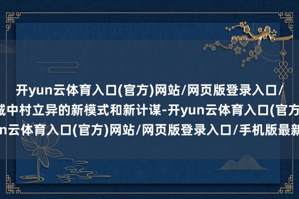 开yun云体育入口(官方)网站/网页版登录入口/手机版最新下载明确了城中村立异的新模式和新计谋-开yun云体育入口(官方)网站/网页版登录入口/手机版最新下载