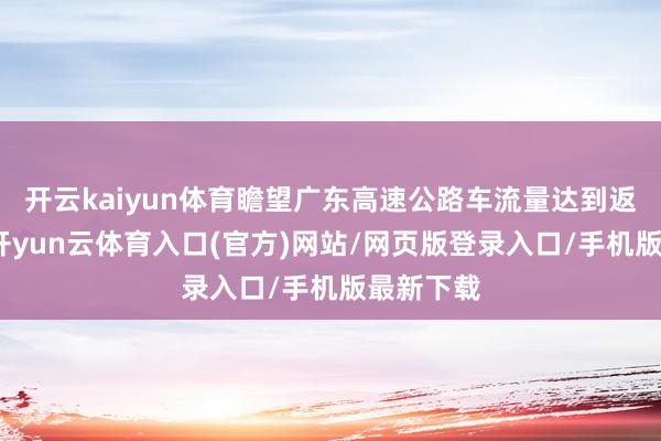 开云kaiyun体育瞻望广东高速公路车流量达到返程岑岭-开yun云体育入口(官方)网站/网页版登录入口/手机版最新下载