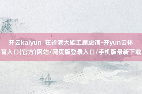 开云kaiyun  在省港大歇工顾虑馆-开yun云体育入口(官方)网站/网页版登录入口/手机版最新下载