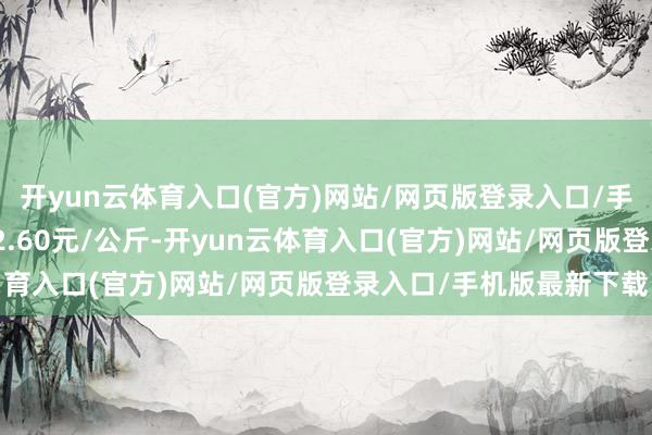 开yun云体育入口(官方)网站/网页版登录入口/手机版最新下载最低报价2.60元/公斤-开yun云体育入口(官方)网站/网页版登录入口/手机版最新下载