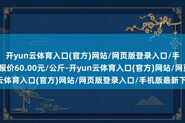 开yun云体育入口(官方)网站/网页版登录入口/手机版最新下载当日最高报价60.00元/公斤-开yun云体育入口(官方)网站/网页版登录入口/手机版最新下载